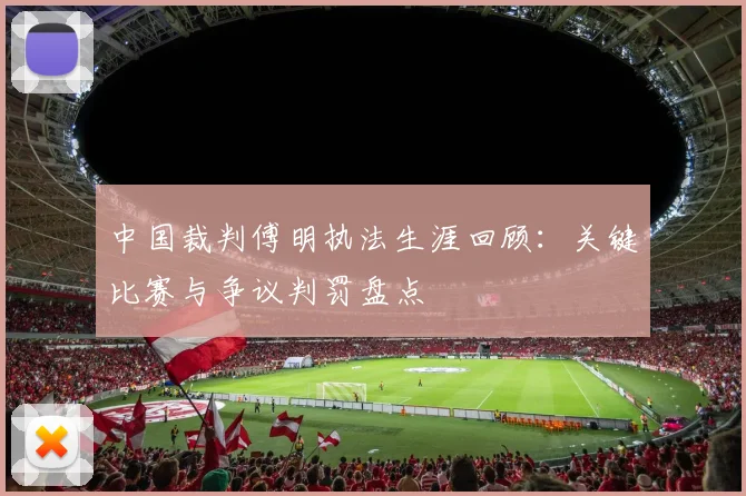 中国裁判傅明执法生涯回顾：关键比赛与争议判罚盘点