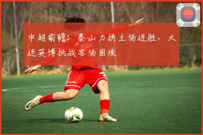 中超前瞻：泰山力拼主场连胜，大连英博挑战客场困境