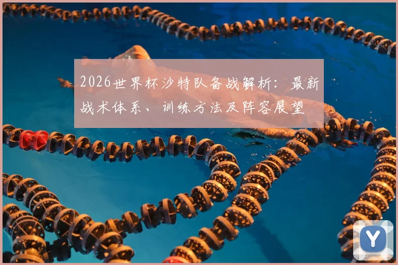 2026世界杯沙特队备战解析:最新战术体系、训练方法及阵容展望
