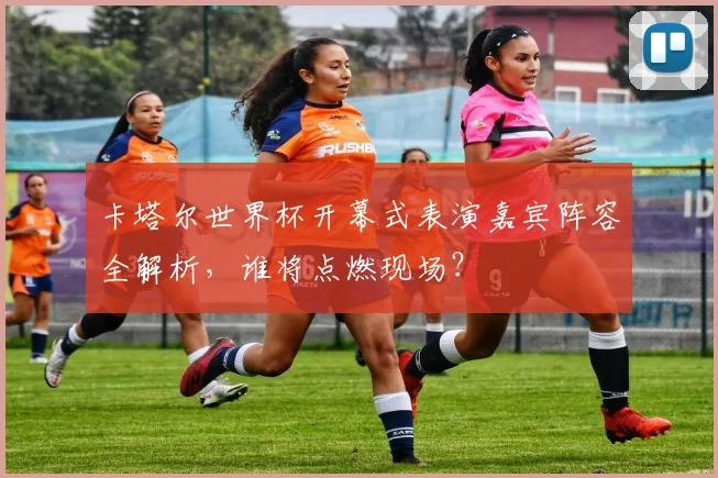 卡塔尔世界杯开幕式表演嘉宾阵容全解析,谁将点燃现场?
