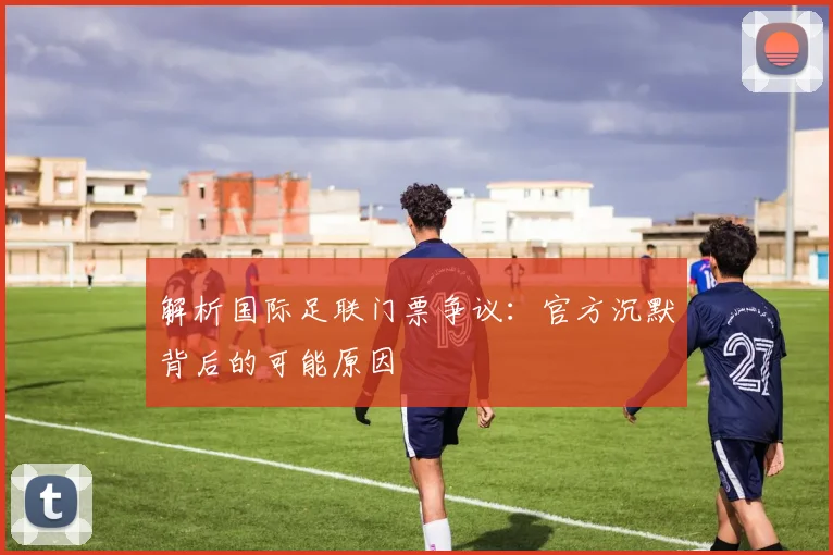 解析国际足联门票争议：官方沉默背后的可能原因