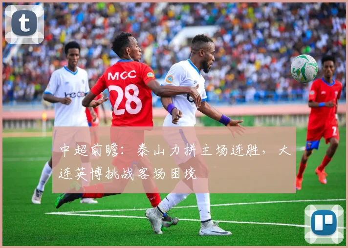 中超前瞻：泰山力拼主场连胜，大连英博挑战客场困境