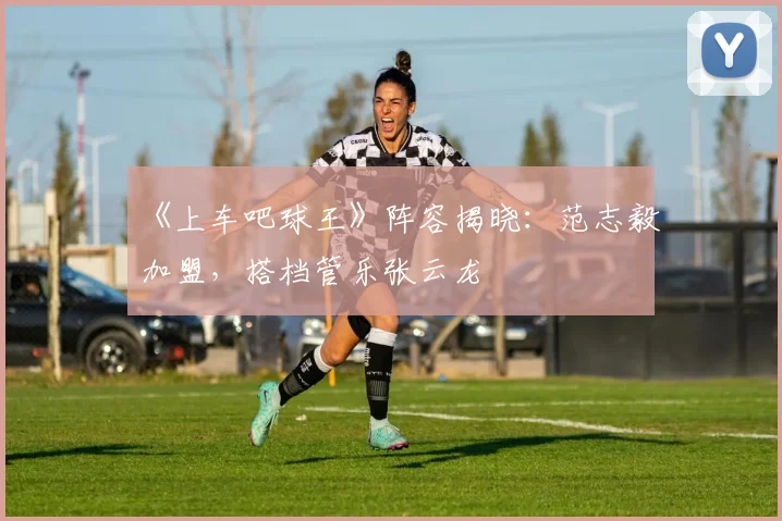 《上车吧球王》阵容揭晓：范志毅加盟，搭档管乐张云龙